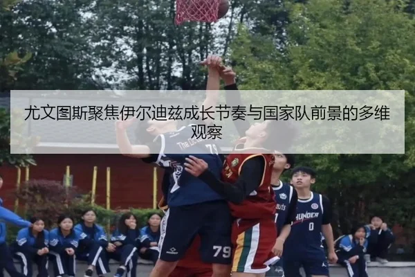 尤文图斯聚焦伊尔迪兹成长节奏与国家队前景的多维观察