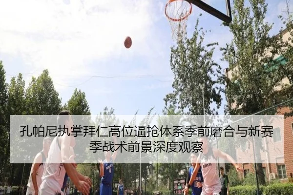 孔帕尼执掌拜仁高位逼抢体系季前磨合与新赛季战术前景深度观察