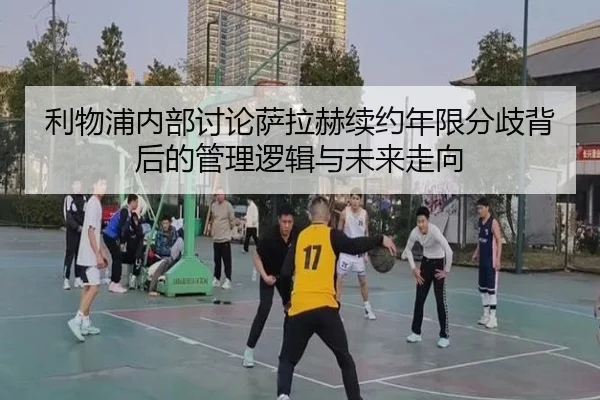 利物浦内部讨论萨拉赫续约年限分歧背后的管理逻辑与未来走向 | kaiyun