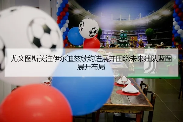 尤文图斯关注伊尔迪兹续约进展并围绕未来建队蓝图展开布局 | kaiyun